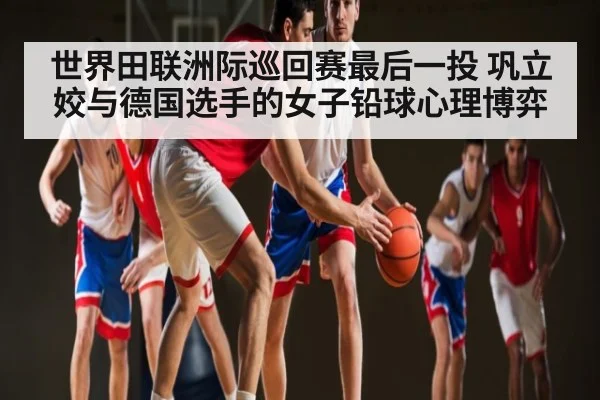 世界田联洲际巡回赛最后一投 巩立姣与德国选手的女子铅球心理博弈